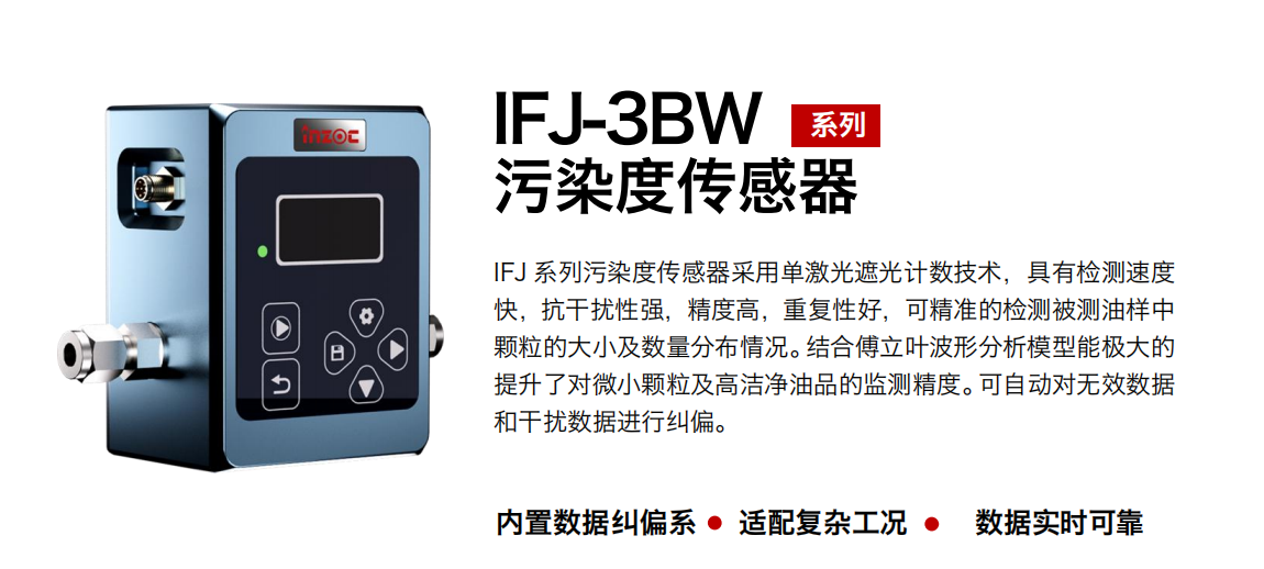 IFJ-3BW系列油液污染度傳感器采用單激光遮光計數技術，具有檢測速度快，抗干擾性強，精度高，重復性好，可精準的檢測被測油樣中顆粒的大小及數量分布情況。結合傅立葉波形分析模型能極大的提升了對微小顆粒及高潔凈油品的監測精度?？勺詣訉o效數據和干擾數據進行糾偏。 行業：鋼鐵冶金/石油化工/能源/電力/水泥建材/大型機械/OEM 集成等 油品：潤滑油/齒輪油/液壓油/透平油/柴機油等