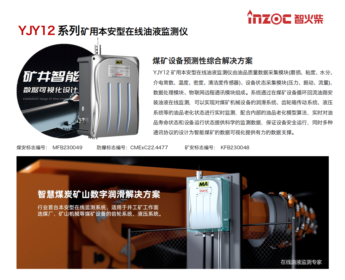 YJY12礦用本安型在線油液監測系統由油品質量數據采集模塊(磨損、粘度、水分、介電常數、溫度、密度、清潔度傳感器)、設備狀態采集模塊(壓力、振動、流量)、數據處理模塊、物聯網遠程通訊模塊組成。系統通過在煤礦設備循環回流油路安裝油液在線監測，可以實現對煤礦機械設備的潤滑系統、齒輪箱傳動系統、液壓系統等的油品老化狀態進行實時監測，配合內部的油品老化模型算法，實時對油品壽命狀態和設備運行狀態提供科學的監測數據，保證設備安全運行，同時多種通訊協議的設計為智能煤礦的數據可視化提供有力的數據支撐。