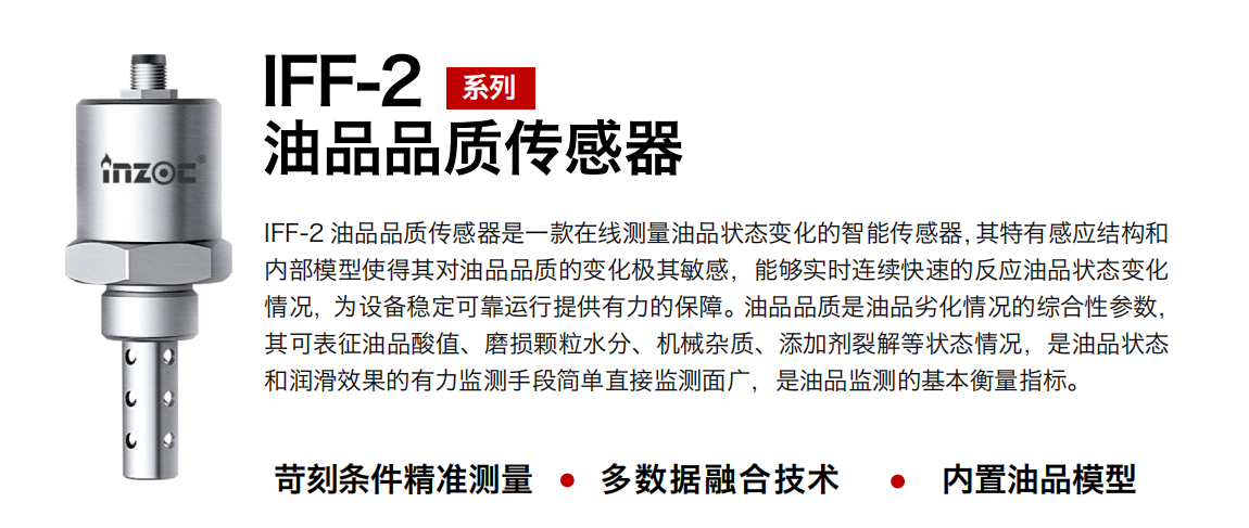 IFF-2油品品質傳感器是一款在線測量油品狀態(tài)變化的智能傳感器，其特有感應結構和內(nèi)部模型使得其對油品品質的變化極其敏感，能夠實時連續(xù)快速的反應油品狀態(tài)變化情況，為設備穩(wěn)定可靠運行提供有力的保障。油品品質是油品劣化情況的綜合性參數(shù)，其可表征油品酸值、磨損顆粒水分、機械雜質、添加劑裂解等狀態(tài)情況，是油品狀態(tài)和潤滑效果的有力監(jiān)測手段簡單直接監(jiān)測面廣，是油品監(jiān)測的基本衡量指標。 行業(yè)：鋼鐵冶金/石油化工/能源電力/水泥建材/大型機械/煤炭采礦/地下挖掘等 油品：潤滑油/齒輪油/液壓油/透平油/渦輪機油等