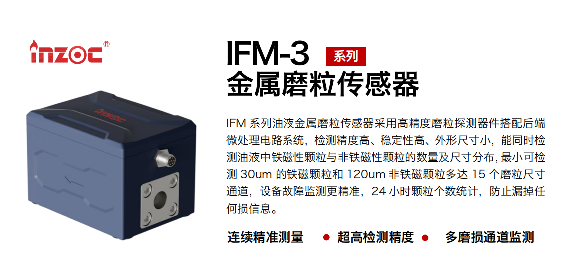 IFM-3系列油液金屬磨粒傳感器采用高精度磨粒探測器件搭配后端微處理電路系統(tǒng)，檢測精度高、穩(wěn)定性高、外形尺寸小，能同時(shí)檢測油液中鐵磁性顆粒與非鐵磁性顆粒的數(shù)量及尺寸分布，最小可檢測 30um 的鐵磁顆粒和 120um 非鐵磁顆粒多達(dá) 15 個(gè)磨粒尺寸通道，設(shè)備故障監(jiān)測更精準(zhǔn)，24 小時(shí)顆粒個(gè)數(shù)統(tǒng)計(jì)，防止漏掉任何損信息。 行業(yè)：鋼鐵冶金/石油化工/能源電力/水泥建材/大型機(jī)械/煤炭采礦/工程機(jī)械等 油品：齒輪油/液壓油/透平油/柴機(jī)油/絕緣油等
