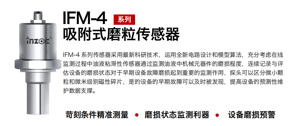 IFM-4系列油液吸附式磨粒傳感器采用最新科研技術，運用全新電路設計和模型算法，充分考慮在線監測過程中油液粘滯性傳感器通過監測油液中機械元器件的磨損程度，連續記錄與評估設備的磨損狀態對于早期設備故障磨損起到重要的監測作用，探頭可以區分微小顆粒和微米級別磁性碎片，是的設備的早期故障可以及時被發現，提高設備的預測性維護數據支撐。 行業：鋼鐵、石化、盾構、電力、風電、大型設備、OEM 集成等 油品：液壓油、透平油、柴機油、絕緣油、變壓器油等