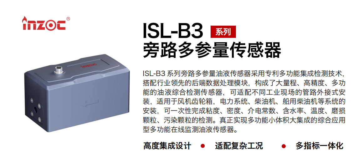 ISL-B3 系列旁路多參量油液傳感器采用專利多功能集成檢測(cè)技術(shù)，搭配行業(yè)領(lǐng)先的后端數(shù)據(jù)處理模塊，構(gòu)成了大量程、高精度、多功能的油液綜合檢測(cè)傳感器，可適配不同工業(yè)現(xiàn)場(chǎng)的管路外接式安裝，適用于風(fēng)機(jī)齒輪箱，電力系統(tǒng)、柴油機(jī)、船用柴油機(jī)等系統(tǒng)的安裝，可一次性完成粘度、密度、介電常數(shù)、含水率、溫度、磨損顆粒、污染顆粒的檢測(cè)。真正實(shí)現(xiàn)多功能小體積大集成的綜合應(yīng)用型多功能在線監(jiān)測(cè)油液傳感器。 行業(yè)：鋼鐵、石化、盾構(gòu)、電力、風(fēng)電、大型設(shè)備、OEM 等 油品：齒輪油、液壓油、透平油、柴機(jī)油等