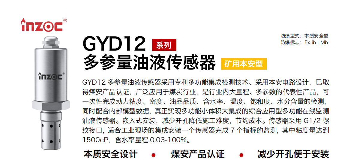 GYD12多參量油液傳感器采用專利多功能集成檢測技術、采用本安電路設計，已取得煤安產品認證，廣泛應用于煤炭行業，是行業內大量程、多參數的代表性產品，可一次性完成動力粘度、密度、油品品質、含水率、溫度、飽和度、水分含量的檢測，同時配合內部模型數據，真正實現多功能小體積大集成的綜合應用型多功能在線監測油液傳感器。嵌入式安裝，減少開孔降低施工難度，節約成本。傳感器采用 G1/2 螺紋接口，適合工業現場的集成安裝一個傳感器完成 7 個指標的監測，其中粘度量達到1500cP，含水率量程 0.03-100%。 行業：采煤機/掘進機/皮帶機/乳化液系統/破碎機/刮板機/減速機等 油品：液壓油/齒輪油/空壓機油/燃氣機油/水乙二醇抗燃液壓油等