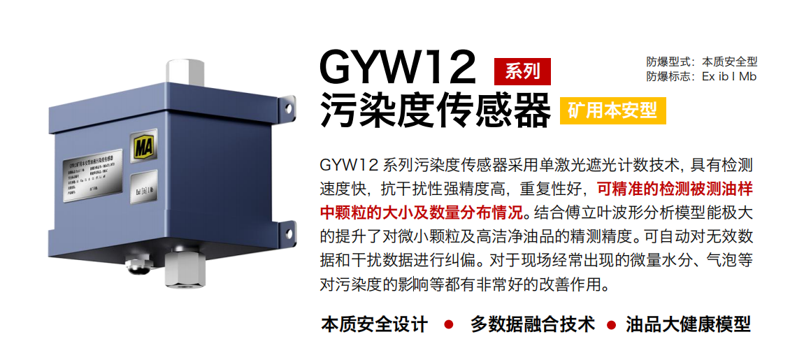 GYW12 系列礦用本安型油液污染度傳感器采用單激光遮光計數技術，具有檢測速度快，抗干擾性強精度高，重復性好，可精準的檢測被測油樣中顆粒的大小及數量分布情況。結合傅立葉波形分析模型能極大的提升了對微小顆粒及高潔凈油品的精測精度。可自動對無效數據和干擾數據進行糾偏。對于現場經常出現的微量水分、氣泡等對污染度的影響等都有非常好的改善作用。 行業：轉載機、刮板機、采煤機、破碎機、皮帶機、盾構機、大型設備等 油品：液壓油、齒輪油、空壓機油、燃氣機油等