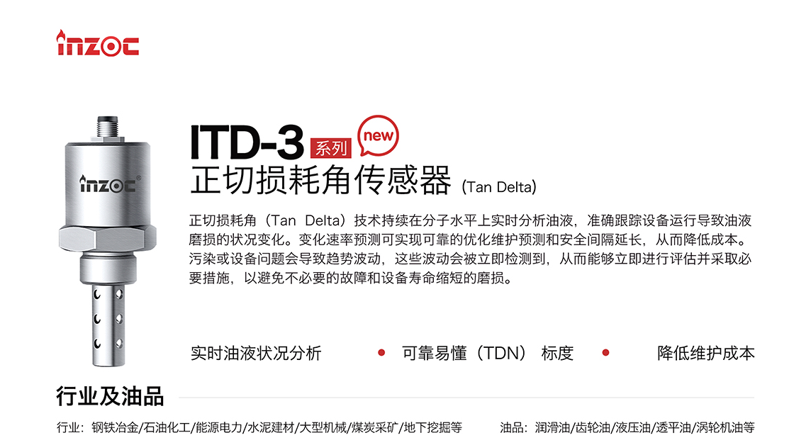 ITD-3 系列油液正切損耗角(Tan Delta)傳感器技術(shù)持續(xù)在分子水平上實時分析油液，準確跟蹤設(shè)備運行導(dǎo)致油液磨損的狀況變化。變化速率預(yù)測可實現(xiàn)可靠的優(yōu)化維護預(yù)測和安全間隔延長，從而降低成本。污染或設(shè)備問題會導(dǎo)致趨勢波動，這些波動會被立即檢測到，從而能夠立即進行評估并采取必要措施，以避免不必要的故障和設(shè)備壽命縮短的磨損。應(yīng)用行業(yè)：鋼鐵冶金/石油化工/能源電力/水泥建材/大型機械/煤炭采礦/地下挖掘等，適用油品:潤滑油/齒輪油/液壓油/透平油/渦輪機油等。