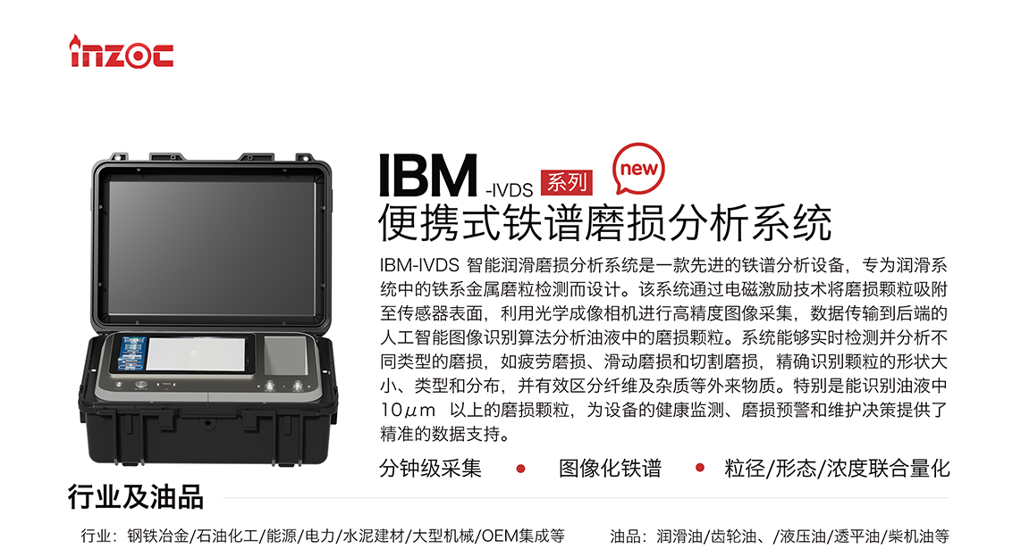 IBM-IVDS 智能潤滑磨損分析系統是一款先進的鐵譜分析設備，專為潤滑系統中的鐵系金屬磨粒檢測而設計。該系統通過電磁激勵技術將磨損顆粒吸附至傳感器表面，利用光學成像相機進行高精度圖像采集，數據傳輸到后端的人工智能圖像識別算法分析油液中的磨損顆粒。系統能夠實時檢測并分析不同類型的磨損，如疲勞磨損、滑動磨損和切割磨損，精確識別顆粒的形狀大小、類型和分布，并有效區分纖維及雜質等外來物質。特別是能識別油液中10um 以上的磨損顆粒，為設備的健康監測、損預警和維護決策提供了精準的數據支持。適用行業設備：鋼鐵冶金、石油化工、能源、電力、水泥建材、大型機械、OEM集成等；檢測油品:潤滑油、齒輪油、液壓油、透平油、柴機油等。